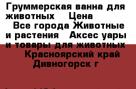 Груммерская ванна для животных. › Цена ­ 25 000 - Все города Животные и растения » Аксесcуары и товары для животных   . Красноярский край,Дивногорск г.